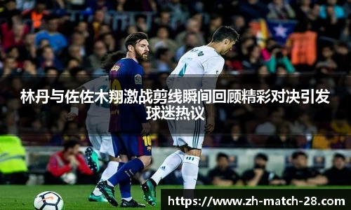 林丹与佐佐木翔激战剪线瞬间回顾精彩对决引发球迷热议